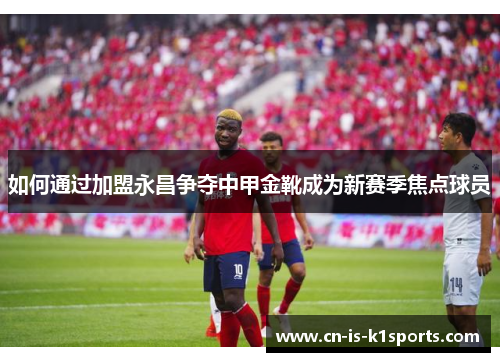 如何通过加盟永昌争夺中甲金靴成为新赛季焦点球员