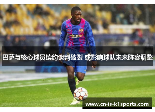 巴萨与核心球员续约谈判破裂 或影响球队未来阵容调整