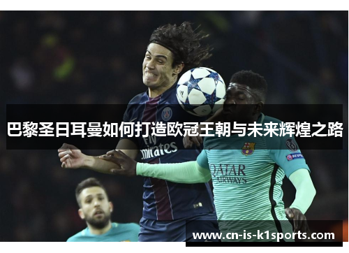 巴黎圣日耳曼如何打造欧冠王朝与未来辉煌之路