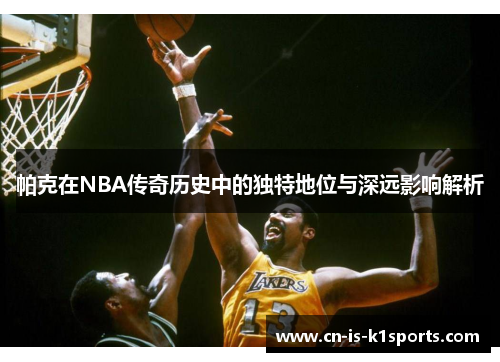 帕克在NBA传奇历史中的独特地位与深远影响解析