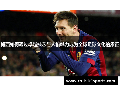 梅西如何通过卓越技艺与人格魅力成为全球足球文化的象征