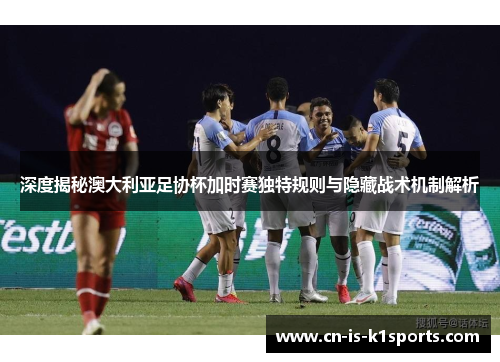 深度揭秘澳大利亚足协杯加时赛独特规则与隐藏战术机制解析