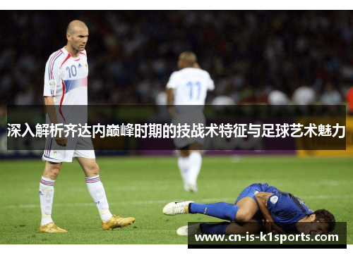 深入解析齐达内巅峰时期的技战术特征与足球艺术魅力