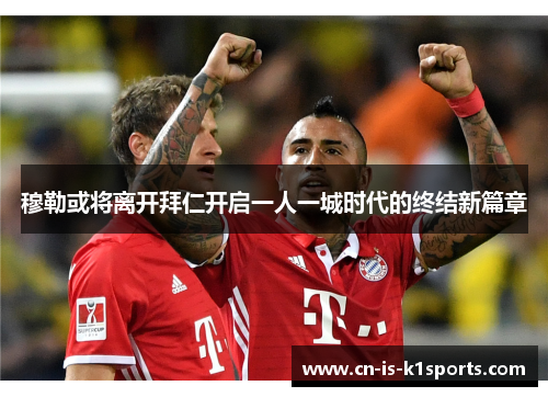 穆勒或将离开拜仁开启一人一城时代的终结新篇章