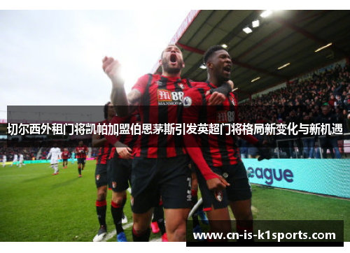 切尔西外租门将凯帕加盟伯恩茅斯引发英超门将格局新变化与新机遇