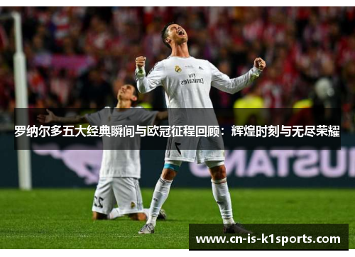 罗纳尔多五大经典瞬间与欧冠征程回顾：辉煌时刻与无尽荣耀